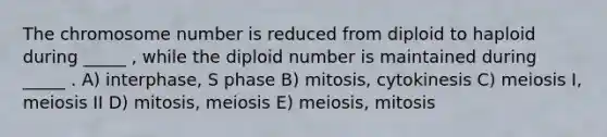 The chromosome number is reduced from diploid to haploid during _____ , while the diploid number is maintained during _____ . A) interphase, S phase B) mitosis, cytokinesis C) meiosis I, meiosis II D) mitosis, meiosis E) meiosis, mitosis