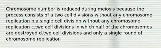 Chromosome number is reduced during meiosis because the process consists of a.two cell divisions without any chromosome replication b.a single cell division without any chromosome replication c.two cell divisions in which half of the chromosomes are destroyed d.two cell divisions and only a single round of chromosome replication