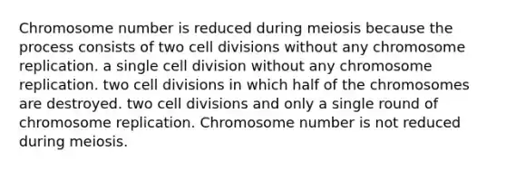 Chromosome number is reduced during meiosis because the process consists of two cell divisions without any chromosome replication. a single cell division without any chromosome replication. two cell divisions in which half of the chromosomes are destroyed. two cell divisions and only a single round of chromosome replication. Chromosome number is not reduced during meiosis.