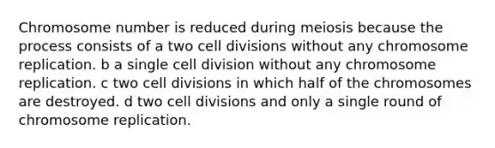 Chromosome number is reduced during meiosis because the process consists of a two cell divisions without any chromosome replication. b a single cell division without any chromosome replication. c two cell divisions in which half of the chromosomes are destroyed. d two cell divisions and only a single round of chromosome replication.