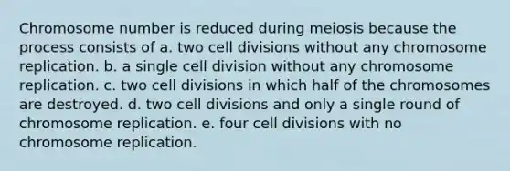 Chromosome number is reduced during meiosis because the process consists of a. two cell divisions without any chromosome replication. b. a single cell division without any chromosome replication. c. two cell divisions in which half of the chromosomes are destroyed. d. two cell divisions and only a single round of chromosome replication. e. four cell divisions with no chromosome replication.