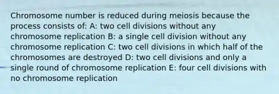 Chromosome number is reduced during meiosis because the process consists of: A: two cell divisions without any chromosome replication B: a single cell division without any chromosome replication C: two cell divisions in which half of the chromosomes are destroyed D: two cell divisions and only a single round of chromosome replication E: four cell divisions with no chromosome replication