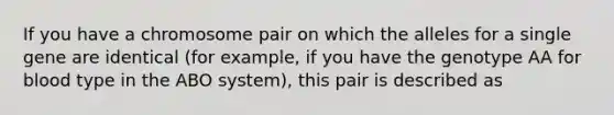 If you have a chromosome pair on which the alleles for a single gene are identical (for example, if you have the genotype AA for blood type in the ABO system), this pair is described as