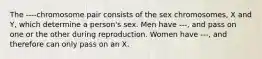 The ----chromosome pair consists of the sex chromosomes, X and Y, which determine a person's sex. Men have ---, and pass on one or the other during reproduction. Women have ---, and therefore can only pass on an X.