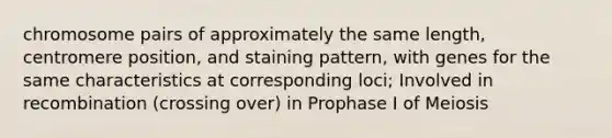 chromosome pairs of approximately the same length, centromere position, and staining pattern, with genes for the same characteristics at corresponding loci; Involved in recombination (crossing over) in Prophase I of Meiosis