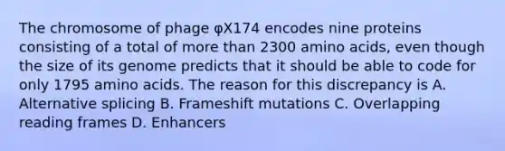 The chromosome of phage φX174 encodes nine proteins consisting of a total of <a href='https://www.questionai.com/knowledge/keWHlEPx42-more-than' class='anchor-knowledge'>more than</a> 2300 <a href='https://www.questionai.com/knowledge/k9gb720LCl-amino-acids' class='anchor-knowledge'>amino acids</a>, even though the size of its genome predicts that it should be able to code for only 1795 amino acids. The reason for this discrepancy is A. Alternative splicing B. Frameshift mutations C. Overlapping reading frames D. Enhancers