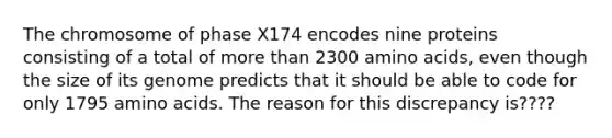 The chromosome of phase X174 encodes nine proteins consisting of a total of <a href='https://www.questionai.com/knowledge/keWHlEPx42-more-than' class='anchor-knowledge'>more than</a> 2300 <a href='https://www.questionai.com/knowledge/k9gb720LCl-amino-acids' class='anchor-knowledge'>amino acids</a>, even though the size of its genome predicts that it should be able to code for only 1795 amino acids. The reason for this discrepancy is????