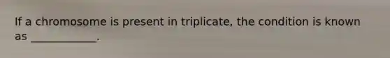 If a chromosome is present in triplicate, the condition is known as ____________.