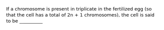 If a chromosome is present in triplicate in the fertilized egg (so that the cell has a total of 2n + 1 chromosomes), the cell is said to be __________