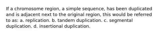 If a chromosome region, a simple sequence, has been duplicated and is adjacent next to the original region, this would be referred to as: a. replication. b. tandem duplication. c. segmental duplication. d. insertional duplication.