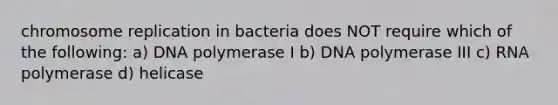 chromosome replication in bacteria does NOT require which of the following: a) DNA polymerase I b) DNA polymerase III c) RNA polymerase d) helicase