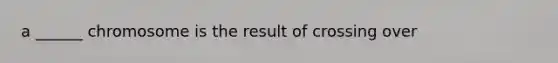 a ______ chromosome is the result of crossing over