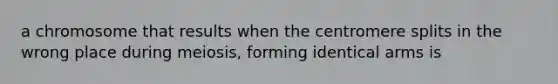 a chromosome that results when the centromere splits in the wrong place during meiosis, forming identical arms is