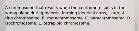 A chromosome that results when the centromere splits in the wrong plane during meiosis, forming identical arms, is a(n) A. ring chromosome. B. metachromosome. C. parachromosome. D. isochromosome. E. tetraploid chromosome.