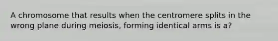 A chromosome that results when the centromere splits in the wrong plane during meiosis, forming identical arms is a?