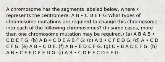 A chromosome has the segments labeled below, where • represents the centromere. A B • C D E F G What types of chromosome mutations are required to change this chromosome into each of the following chromosomes? (In some cases, more than one chromosome mutation may be required.) (a) A B A B • C D E F G: (b) A B • C D E A B F G: (c) A B • C F E D G: (d) A • C D E F G: (e) A B • C D E: (f) A B • E D C F G: (g) C • B A D E F G: (h) A B • C F E D F E D G: (i) A B • C D E F C D F E G: