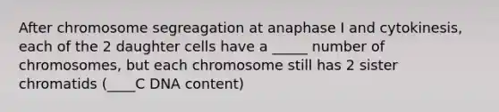 After chromosome segreagation at anaphase I and cytokinesis, each of the 2 daughter cells have a _____ number of chromosomes, but each chromosome still has 2 sister chromatids (____C DNA content)