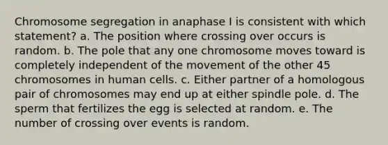 Chromosome segregation in anaphase I is consistent with which statement? a. The position where crossing over occurs is random. b. ​The pole that any one chromosome moves toward is completely independent of the movement of the other 45 chromosomes in human cells. c. ​Either partner of a homologous pair of chromosomes may end up at either spindle pole. d. ​The sperm that fertilizes the egg is selected at random. e. ​The number of crossing over events is random.