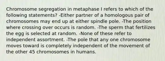 Chromosome segregation in metaphase I refers to which of the following statements? -Either partner of a homologous pair of chromosomes may end up at either spindle pole. -The position where crossing over occurs is random. -The sperm that fertilizes the egg is selected at random. -None of these refer to independent assortment. -The pole that any one chromosome moves toward is completely independent of the movement of the other 45 chromosomes in humans.