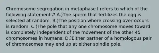 Chromosome segregation in metaphase I refers to which of the following statements? A.)The sperm that fertilizes the egg is selected at random. B.)The position where crossing over occurs is random. C.)The pole that any one chromosome moves toward is completely independent of the movement of the other 45 chromosomes in humans. D.)Either partner of a homologous pair of chromosomes may end up at either spindle pole.