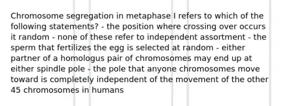 Chromosome segregation in metaphase I refers to which of the following statements? - the position where crossing over occurs it random - none of these refer to independent assortment - the sperm that fertilizes the egg is selected at random - either partner of a homologus pair of chromosomes may end up at either spindle pole - the pole that anyone chromosomes move toward is completely independent of the movement of the other 45 chromosomes in humans