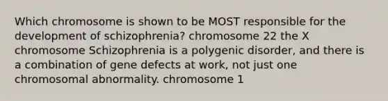 Which chromosome is shown to be MOST responsible for the development of schizophrenia? chromosome 22 the X chromosome Schizophrenia is a polygenic disorder, and there is a combination of gene defects at work, not just one chromosomal abnormality. chromosome 1