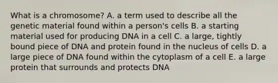 What is a chromosome? A. a term used to describe all the genetic material found within a person's cells B. a starting material used for producing DNA in a cell C. a large, tightly bound piece of DNA and protein found in the nucleus of cells D. a large piece of DNA found within the cytoplasm of a cell E. a large protein that surrounds and protects DNA