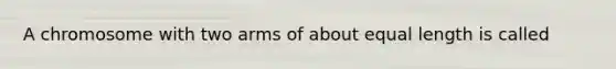 A chromosome with two arms of about equal length is called