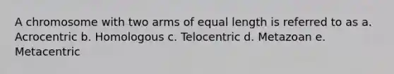 A chromosome with two arms of equal length is referred to as a. Acrocentric b. Homologous c. Telocentric d. Metazoan e. Metacentric