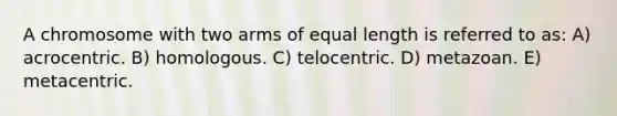 A chromosome with two arms of equal length is referred to as: A) acrocentric. B) homologous. C) telocentric. D) metazoan. E) metacentric.