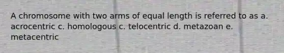 A chromosome with two arms of equal length is referred to as a. acrocentric c. homologous c. telocentric d. metazoan e. metacentric