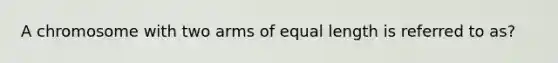 A chromosome with two arms of equal length is referred to as?