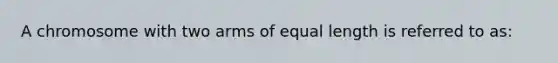 A chromosome with two arms of equal length is referred to as: