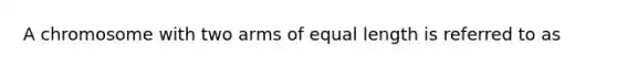 A chromosome with two arms of equal length is referred to as