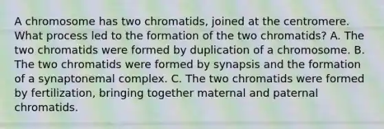 A chromosome has two chromatids, joined at the centromere. What process led to the formation of the two chromatids? A. The two chromatids were formed by duplication of a chromosome. B. The two chromatids were formed by synapsis and the formation of a synaptonemal complex. C. The two chromatids were formed by fertilization, bringing together maternal and paternal chromatids.