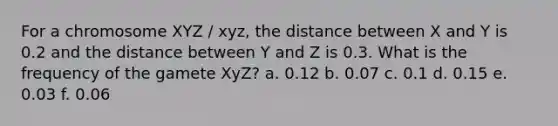 For a chromosome XYZ / xyz, the distance between X and Y is 0.2 and the distance between Y and Z is 0.3. What is the frequency of the gamete XyZ? a. 0.12 b. 0.07 c. 0.1 d. 0.15 e. 0.03 f. 0.06