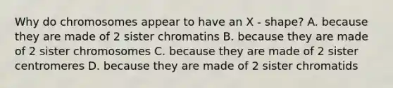 Why do chromosomes appear to have an X - shape? A. because they are made of 2 sister chromatins B. because they are made of 2 sister chromosomes C. because they are made of 2 sister centromeres D. because they are made of 2 sister chromatids