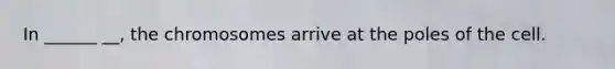 In ______ __, the chromosomes arrive at the poles of the cell.