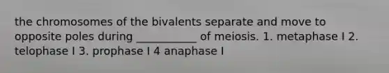 the chromosomes of the bivalents separate and move to opposite poles during ___________ of meiosis. 1. metaphase I 2. telophase I 3. prophase I 4 anaphase I