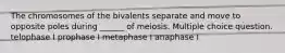 The chromosomes of the bivalents separate and move to opposite poles during ______ of meiosis. Multiple choice question. telophase I prophase I metaphase I anaphase I