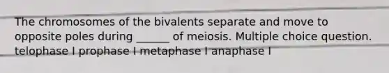 The chromosomes of the bivalents separate and move to opposite poles during ______ of meiosis. Multiple choice question. telophase I prophase I metaphase I anaphase I