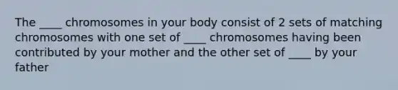 The ____ chromosomes in your body consist of 2 sets of matching chromosomes with one set of ____ chromosomes having been contributed by your mother and the other set of ____ by your father