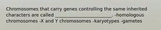 Chromosomes that carry genes controlling the same inherited characters are called _________________________. -homologous chromosomes -X and Y chromosomes -karyotypes -gametes