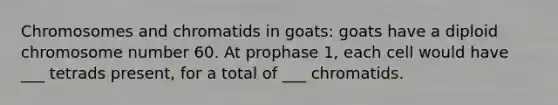 Chromosomes and chromatids in goats: goats have a diploid chromosome number 60. At prophase 1, each cell would have ___ tetrads present, for a total of ___ chromatids.