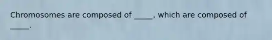 Chromosomes are composed of _____, which are composed of _____.