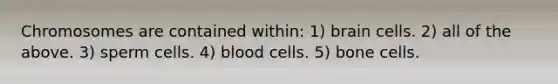 Chromosomes are contained within: 1) brain cells. 2) all of the above. 3) sperm cells. 4) blood cells. 5) bone cells.