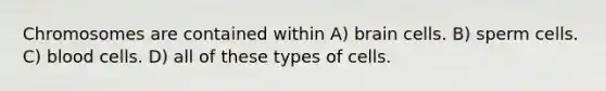 Chromosomes are contained within A) brain cells. B) sperm cells. C) blood cells. D) all of these types of cells.