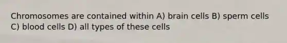 Chromosomes are contained within A) brain cells B) sperm cells C) blood cells D) all types of these cells