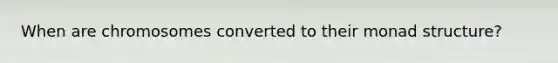 When are chromosomes converted to their monad structure?