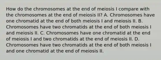 How do the chromosomes at the end of meiosis I compare with the chromosomes at the end of meiosis II? A. Chromosomes have one chromatid at the end of both meiosis I and meiosis II. B. Chromosomes have two chromatids at the end of both meiosis I and meiosis II. C. Chromosomes have one chromatid at the end of meiosis I and two chromatids at the end of meiosis II. D. Chromosomes have two chromatids at the end of both meiosis I and one chromatid at the end of meiosis II.